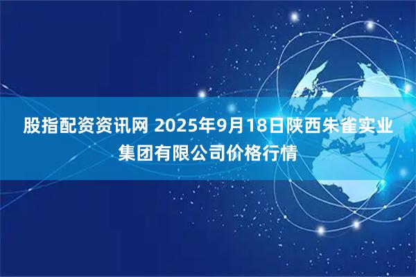 股指配资资讯网 2025年9月18日陕西朱雀实业集团有限公司价格行情
