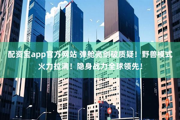 配资宝app官方网站 弹舱亮剑破质疑！野兽模式火力拉满！隐身战力全球领先！