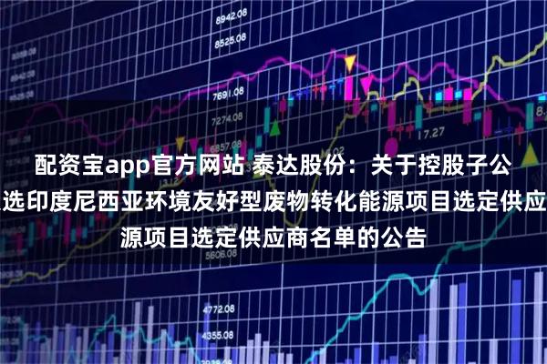 配资宝app官方网站 泰达股份：关于控股子公司泰达环保入选印度尼西亚环境友好型废物转化能源项目选定供应商名单的公告