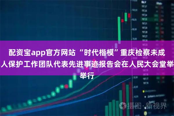 配资宝app官方网站 “时代楷模”重庆检察未成年人保护工作团队代表先进事迹报告会在人民大会堂举行