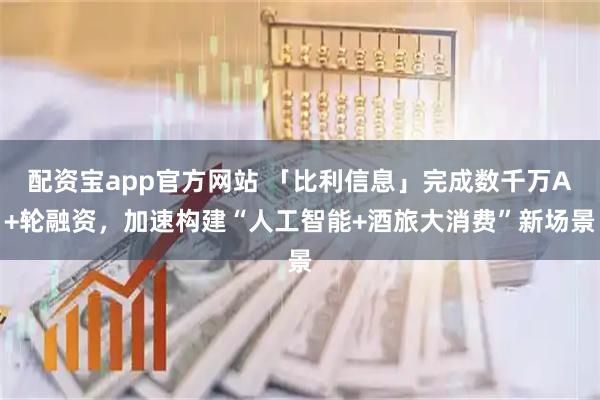 配资宝app官方网站 「比利信息」完成数千万A+轮融资，加速构建“人工智能+酒旅大消费”新场景