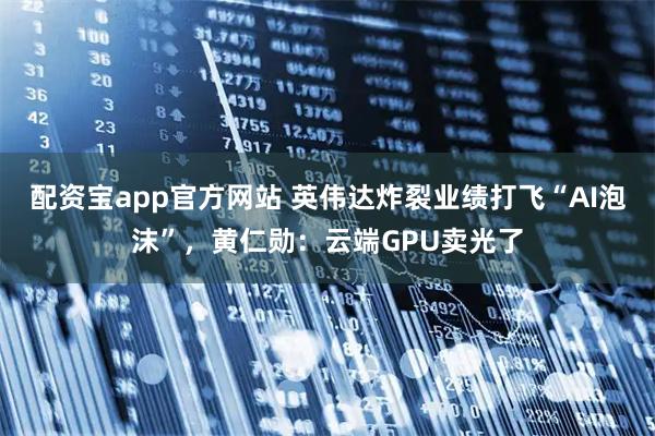配资宝app官方网站 英伟达炸裂业绩打飞“AI泡沫”，黄仁勋：云端GPU卖光了