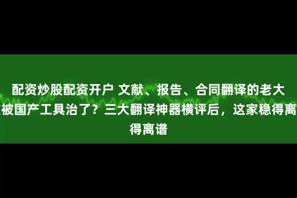 配资炒股配资开户 文献、报告、合同翻译的老大难被国产工具治了？三大翻译神器横评后，这家稳得离谱