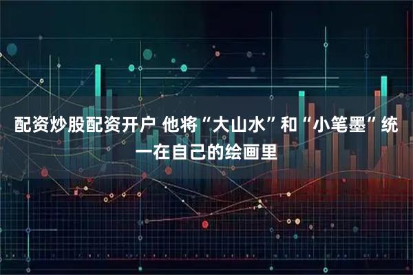 配资炒股配资开户 他将“大山水”和“小笔墨”统一在自己的绘画里