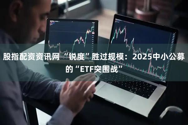 股指配资资讯网 “锐度”胜过规模：2025中小公募的“ETF突围战”