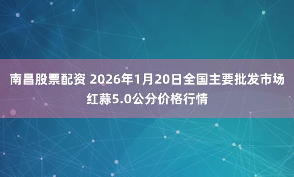 南昌股票配资 2026年1月20日全国主要批发市场红蒜5.0公分价格行情
