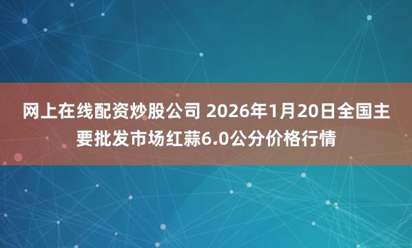 网上在线配资炒股公司 2026年1月20日全国主要批发市场红蒜6.0公分价格行情