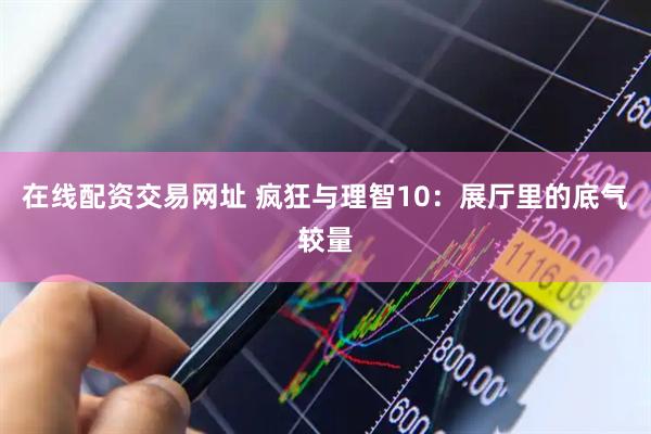 在线配资交易网址 疯狂与理智10：展厅里的底气较量