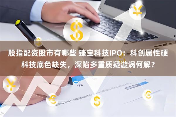 股指配资股市有哪些 臻宝科技IPO：科创属性硬科技底色缺失，深陷多重质疑漩涡何解？