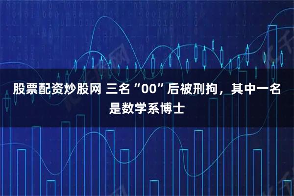 股票配资炒股网 三名“00”后被刑拘，其中一名是数学系博士