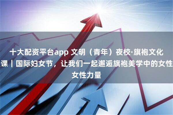 十大配资平台app 文明（青年）夜校·旗袍文化公益课｜国际妇女节，让我们一起邂逅旗袍美学中的女性力量