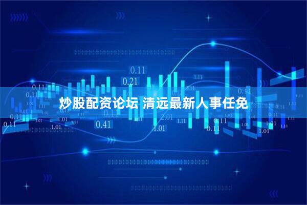 炒股配资论坛 清远最新人事任免