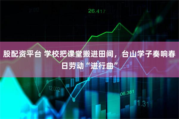 股配资平台 学校把课堂搬进田间，台山学子奏响春日劳动“进行曲”