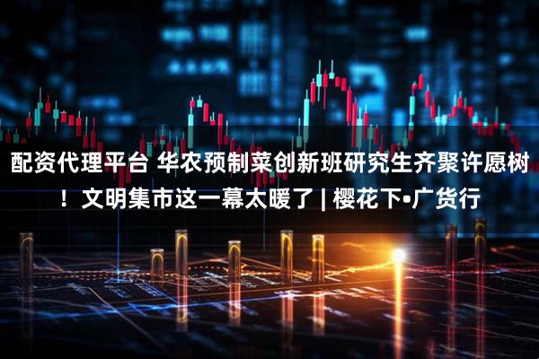 配资代理平台 华农预制菜创新班研究生齐聚许愿树！文明集市这一幕太暖了 | 樱花下•广货行